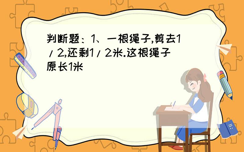 判断题：1、一根绳子,剪去1/2,还剩1/2米.这根绳子原长1米