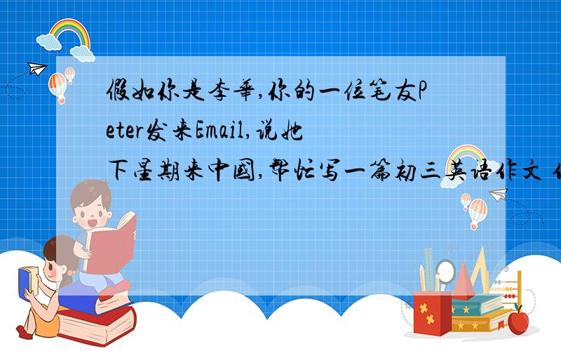 假如你是李华,你的一位笔友Peter发来Email,说她下星期来中国,帮忙写一篇初三英语作文 作业都快写不完