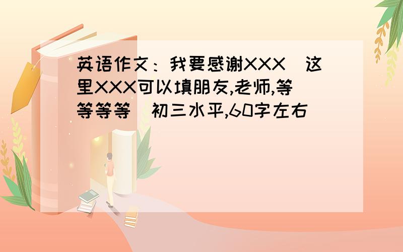 英语作文：我要感谢XXX（这里XXX可以填朋友,老师,等等等等）初三水平,60字左右