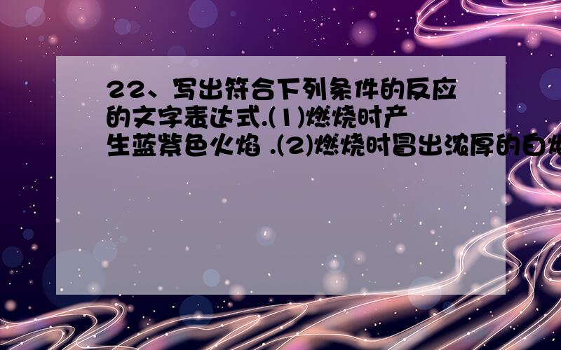 22、写出符合下列条件的反应的文字表达式.(1)燃烧时产生蓝紫色火焰 .(2)燃烧时冒出浓厚的白烟 .(3)有金属参加,