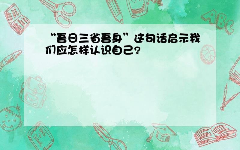 “吾日三省吾身”这句话启示我们应怎样认识自己?