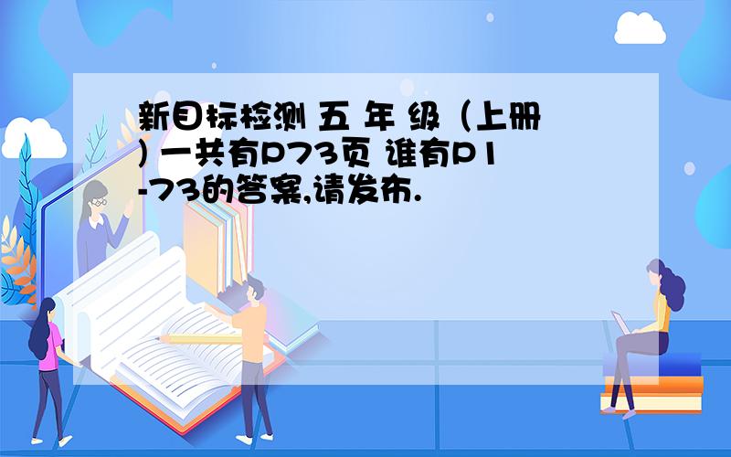 新目标检测 五 年 级（上册) 一共有P73页 谁有P1-73的答案,请发布.