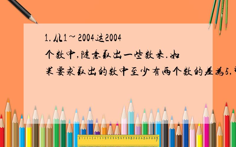 1.从1~2004这2004个数中,随意取出一些数来.如果要求取出的数中至少有两个数的差为5,那么至少要取出多少个数?