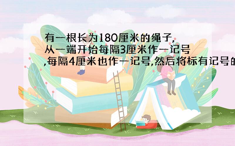 有一根长为180厘米的绳子,从一端开始每隔3厘米作一记号,每隔4厘米也作一记号,然后将标有记号的地方剪断