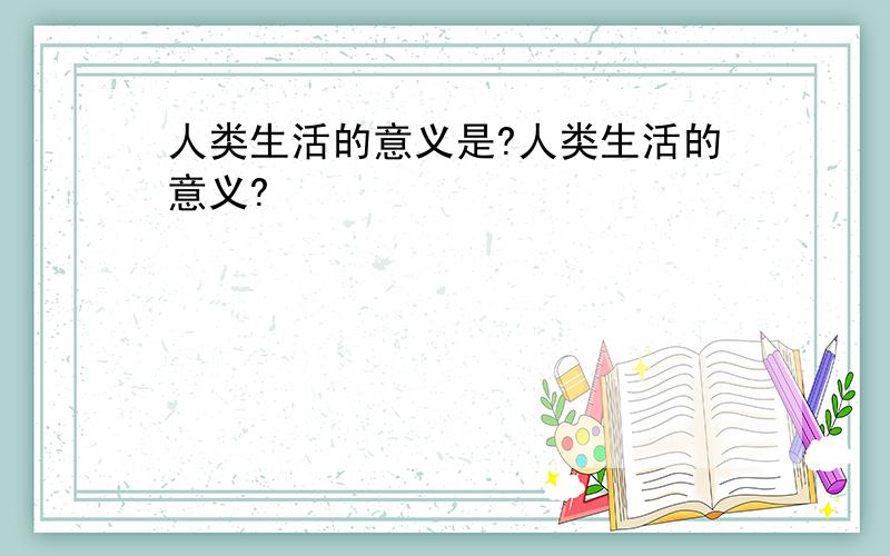 人类生活的意义是?人类生活的意义?