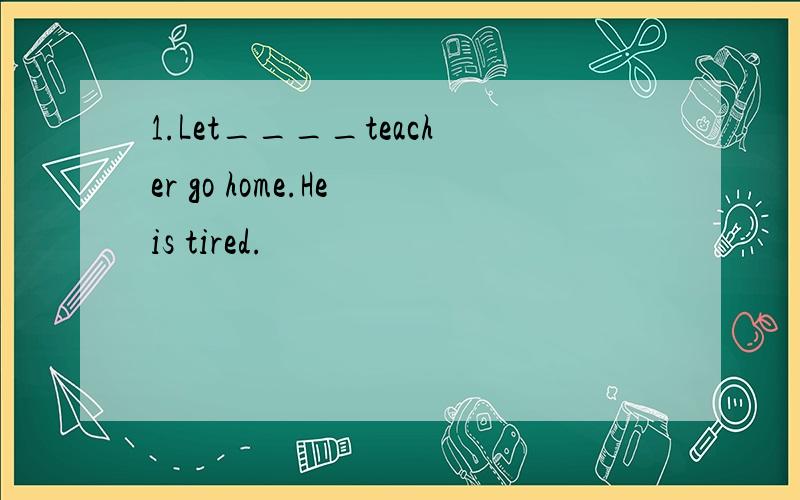 1.Let____teacher go home.He is tired.