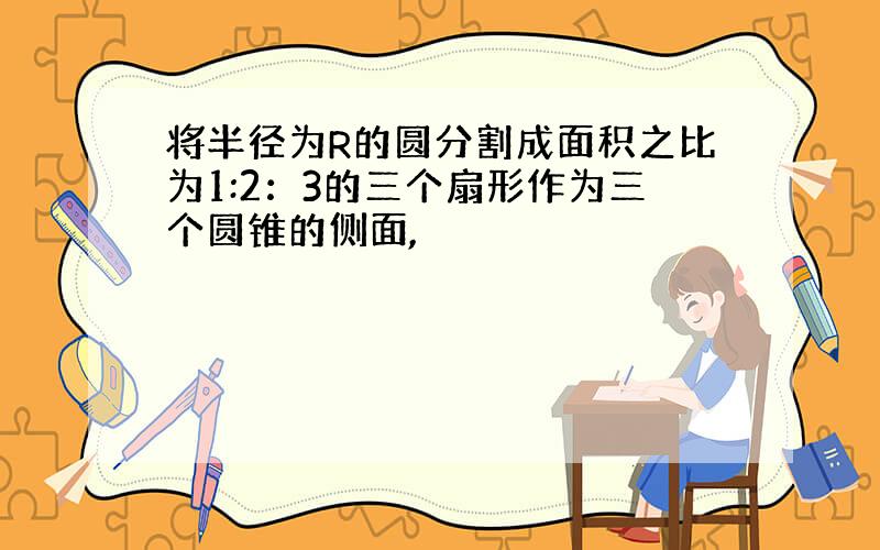 将半径为R的圆分割成面积之比为1:2：3的三个扇形作为三个圆锥的侧面,