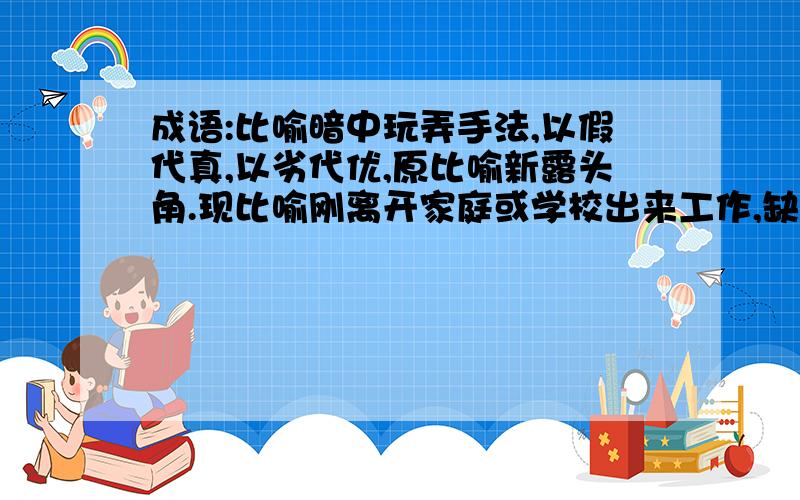 成语:比喻暗中玩弄手法,以假代真,以劣代优,原比喻新露头角.现比喻刚离开家庭或学校出来工作,缺乏经验