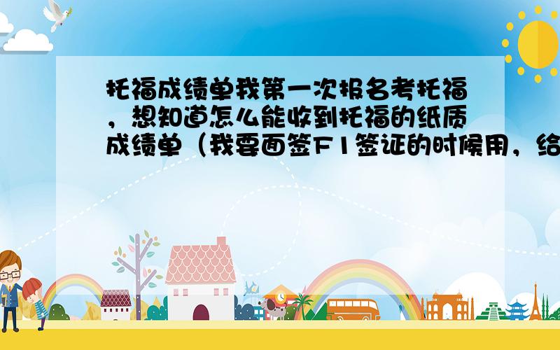 托福成绩单我第一次报名考托福，想知道怎么能收到托福的纸质成绩单（我要面签F1签证的时候用，给签证官看）,由于是第一次报名