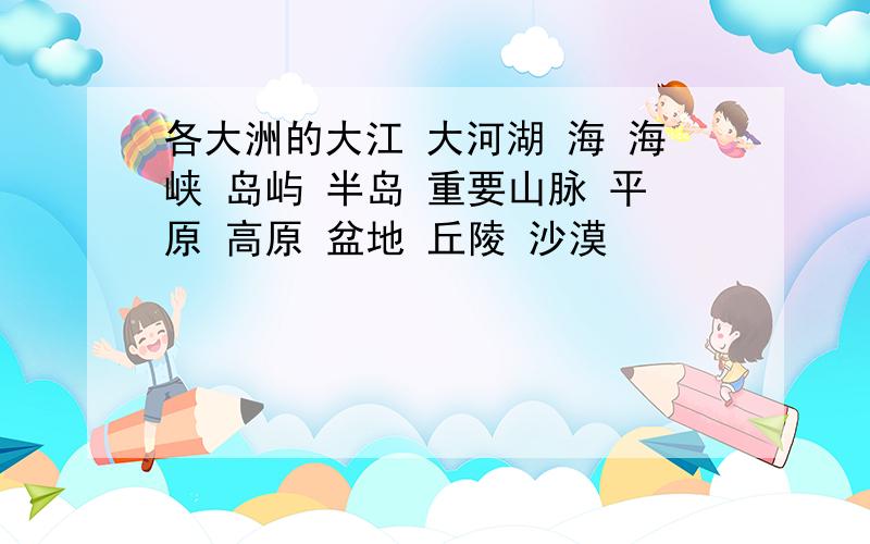 各大洲的大江 大河湖 海 海峡 岛屿 半岛 重要山脉 平原 高原 盆地 丘陵 沙漠