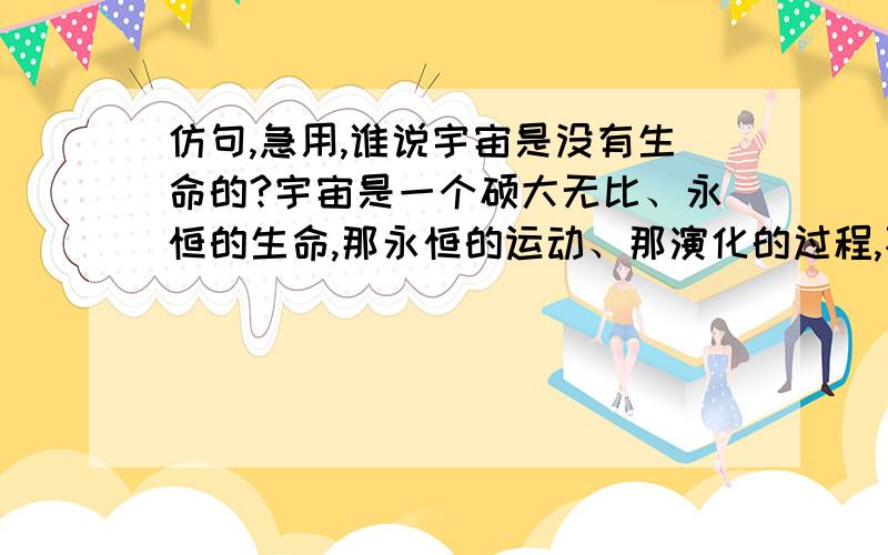 仿句,急用,谁说宇宙是没有生命的?宇宙是一个硕大无比、永恒的生命,那永恒的运动、那演化的过程,不正是她生命力的体现吗?如