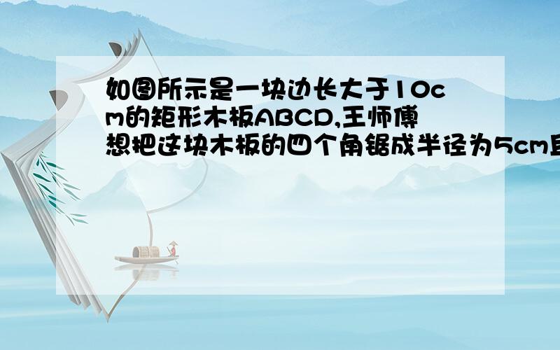 如图所示是一块边长大于10cm的矩形木板ABCD,王师傅想把这块木板的四个角锯成半径为5cm且与两边相切的圆弧形.请你帮