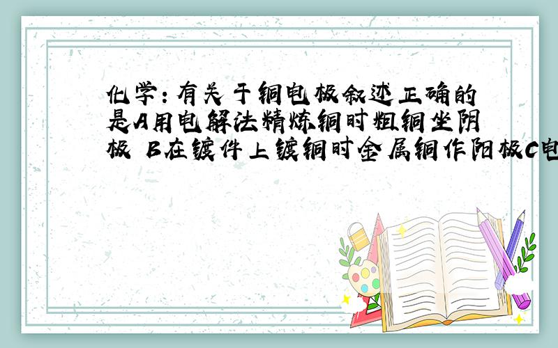 化学：有关于铜电极叙述正确的是A用电解法精炼铜时粗铜坐阴极 B在镀件上镀铜时金属铜作阳极C电解稀硫酸制氢气 氧气是铜作阳