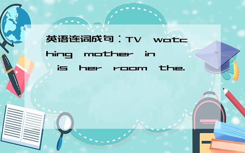 英语连词成句：TV,watching,mother,in,is,her,room,the.