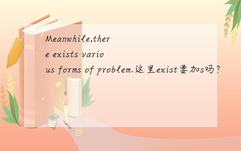 Meanwhile,there exists various forms of problem.这里exist要加s吗?