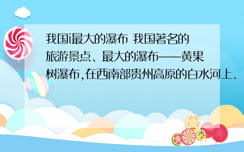 我国i最大的瀑布 我国著名的旅游景点、最大的瀑布——黄果树瀑布,在西南部贵州高原的白水河上.