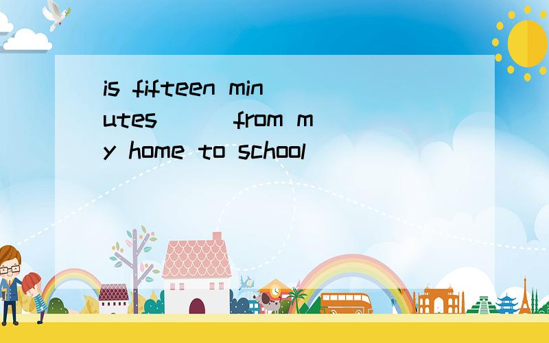 is fifteen minutes ( )from my home to school