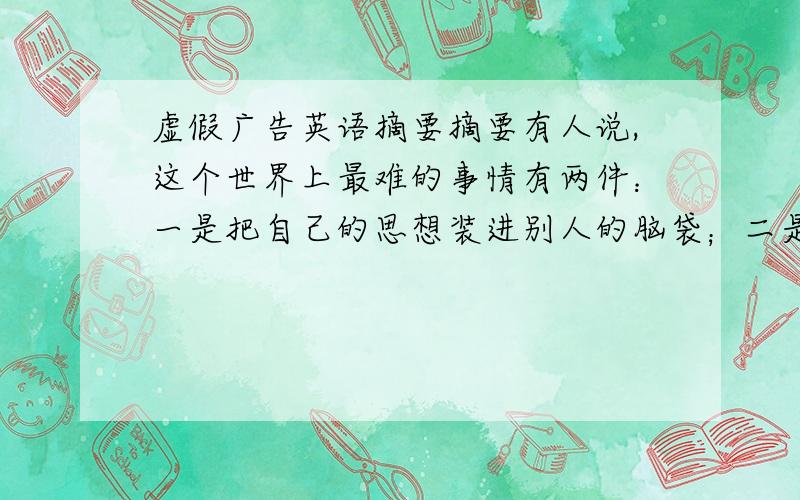 虚假广告英语摘要摘要有人说,这个世界上最难的事情有两件：一是把自己的思想装进别人的脑袋；二是把别人的金钱装进自己的口袋.