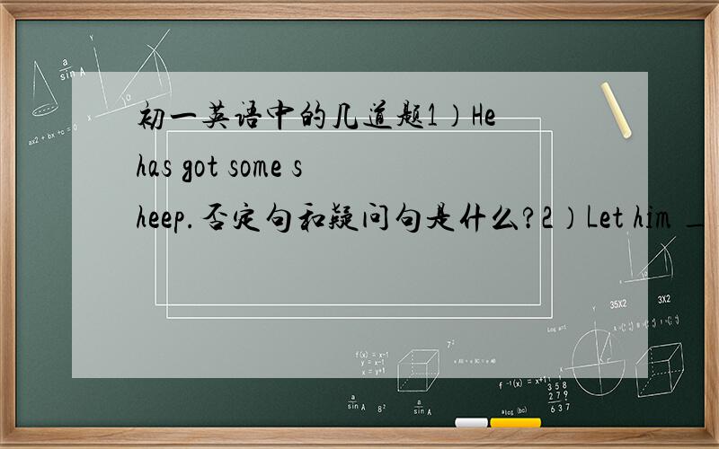 初一英语中的几道题1）He has got some sheep.否定句和疑问句是什么?2）Let him _____(