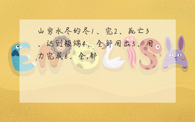 山穷水尽的尽1、完2、死亡3、达到极端4、全部用出5、用力完成6、全,都