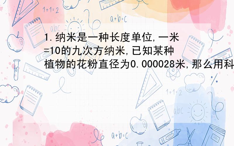 1.纳米是一种长度单位,一米=10的九次方纳米,已知某种植物的花粉直径为0.000028米,那么用科学记数法表示该种花粉