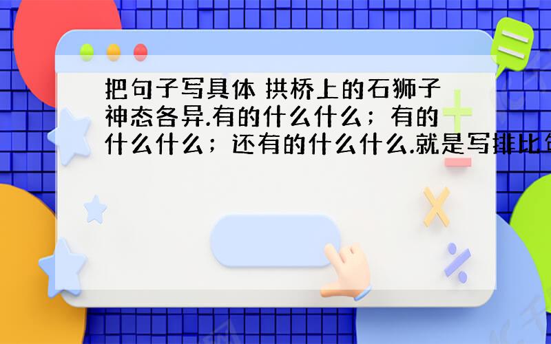 把句子写具体 拱桥上的石狮子神态各异.有的什么什么；有的什么什么；还有的什么什么.就是写排比句啦!