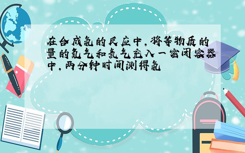 在合成氨的反应中,将等物质的量的氮气和氢气充入一密闭容器中,两分钟时间测得氨