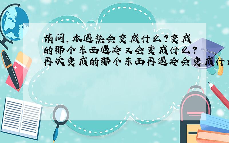 请问,水遇热会变成什么?变成的那个东西遇冷又会变成什么?再次变成的那个东西再遇冷会变成什么?