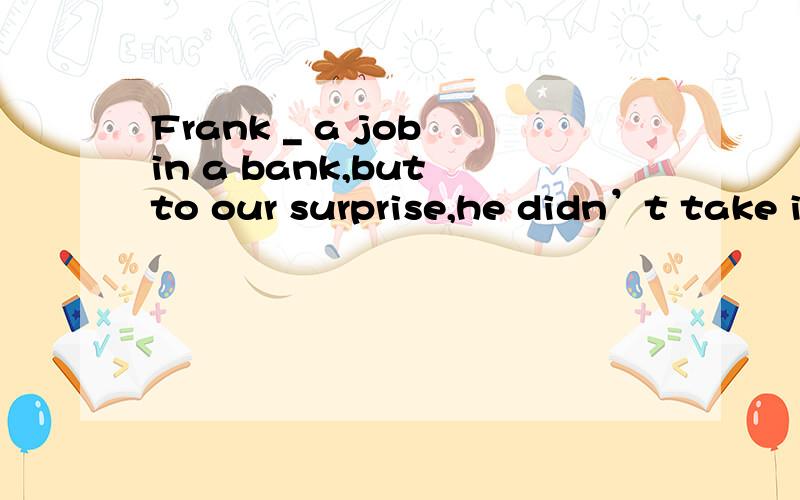 Frank _ a job in a bank,but to our surprise,he didn’t take i