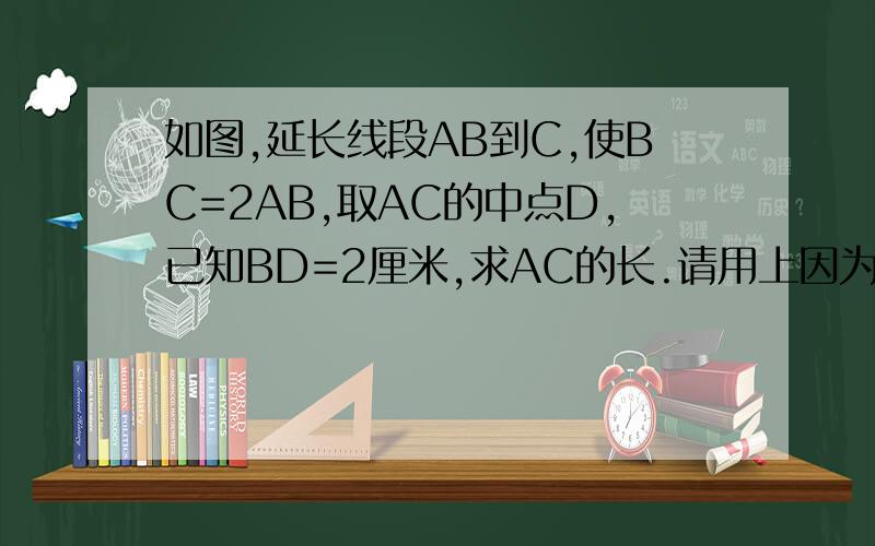 如图,延长线段AB到C,使BC=2AB,取AC的中点D,已知BD=2厘米,求AC的长.请用上因为