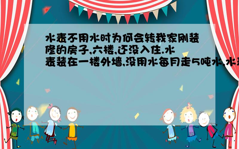 水表不用水时为何会转我家刚装修的房子,六楼,还没入住.水表装在一楼外墙,没用水每月走5吨水,水表持续在转动.关掉水表后的