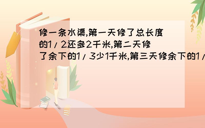 修一条水渠,第一天修了总长度的1/2还多2千米,第二天修了余下的1/3少1千米,第三天修余下的1/4还多1千米,这样还剩