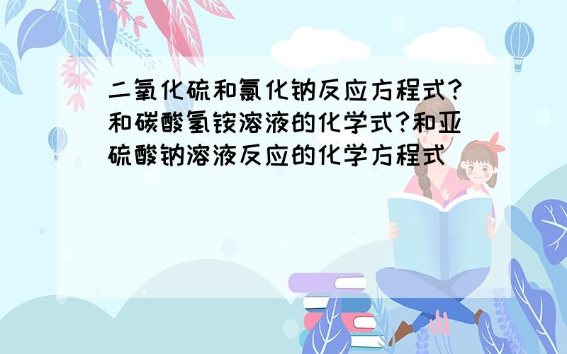 二氧化硫和氯化钠反应方程式?和碳酸氢铵溶液的化学式?和亚硫酸钠溶液反应的化学方程式