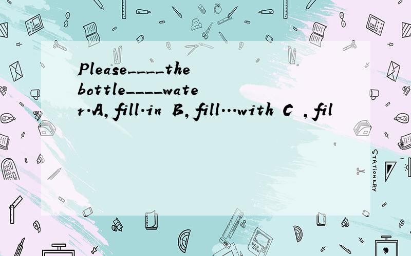 Please____the bottle____water.A,fill.in B,fill...with C ,fil