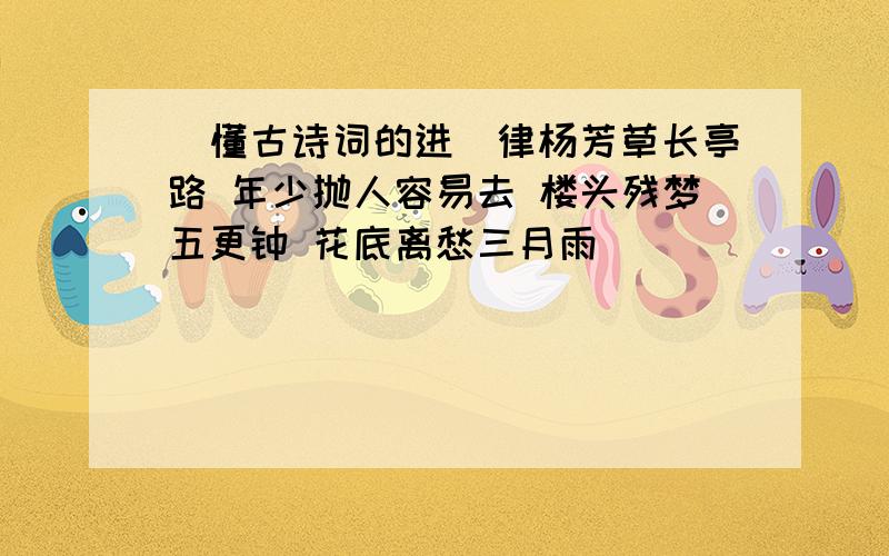 (懂古诗词的进)律杨芳草长亭路 年少抛人容易去 楼头残梦五更钟 花底离愁三月雨