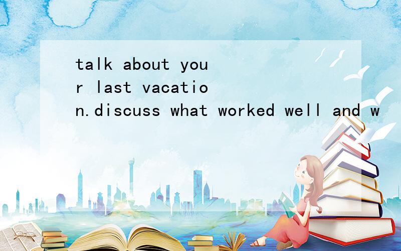 talk about your last vacation.discuss what worked well and w