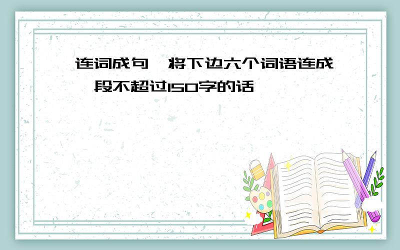 连词成句,将下边六个词语连成一段不超过150字的话