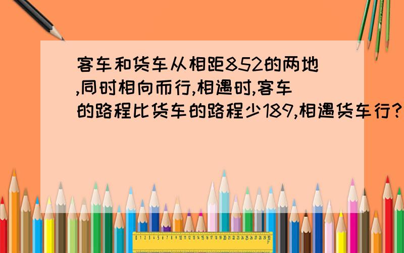 客车和货车从相距852的两地,同时相向而行,相遇时,客车的路程比货车的路程少189,相遇货车行?