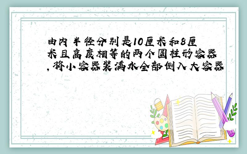 由内半径分别是10厘米和8厘米且高度相等的两个圆柱形容器,将小容器装满水全部倒入大容器