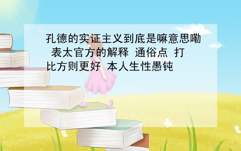 孔德的实证主义到底是嘛意思嘞 表太官方的解释 通俗点 打比方则更好 本人生性愚钝