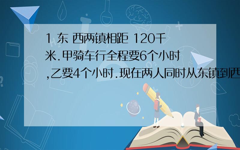 1 东 西两镇相距 120千米.甲骑车行全程要6个小时 ,乙要4个小时.现在两人同时从东镇到西镇去.求经过多少小时后,乙