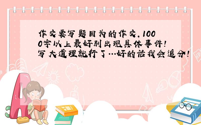 作文要写题目为的作文,1000字以上最好别出现具体事件!写大道理就行了...好的话我会追分!