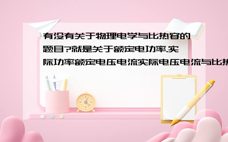 有没有关于物理电学与比热容的题目?就是关于额定电功率.实际功率额定电压电流实际电压电流与比热