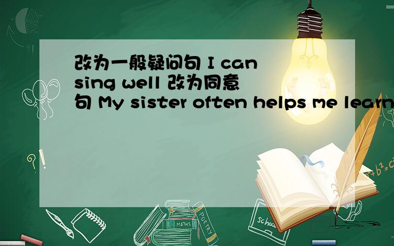 改为一般疑问句 I can sing well 改为同意句 My sister often helps me learn