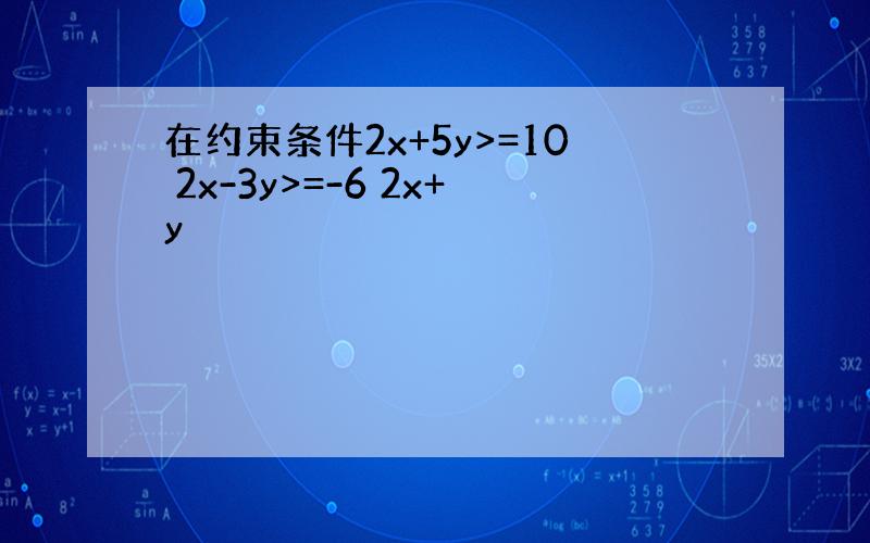 在约束条件2x+5y>=10 2x-3y>=-6 2x+y