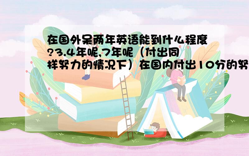 在国外呆两年英语能到什么程度?3.4年呢,7年呢（付出同样努力的情况下）在国内付出10分的努力学两年英语