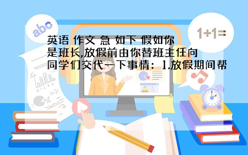 英语 作文 急 如下 假如你是班长,放假前由你替班主任向同学们交代一下事情：1.放假期间帮