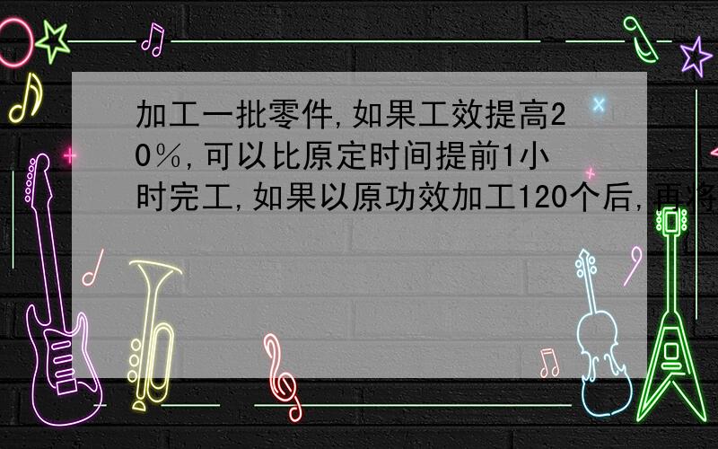 加工一批零件,如果工效提高20％,可以比原定时间提前1小时完工,如果以原功效加工120个后,再将工效提高