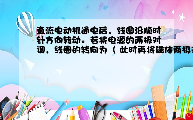 直流电动机通电后，线圈沿顺时针方向转动。若将电源的两极对调，线圈的转向为（ 此时再将磁体两极对调，则线圈转向为（）