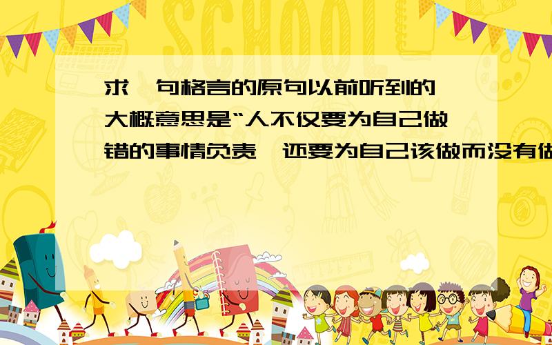 求一句格言的原句以前听到的,大概意思是“人不仅要为自己做错的事情负责,还要为自己该做而没有做的事情负责”,请问原句是什么